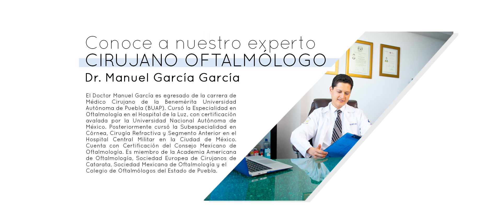 Conoce a nuestro experto. Cirujano Oftalmólogo. Dr. Manuel García García. El Doctor Manuel García es egresado de la carrera de Médico Cirujano de la Benemérita Universidad Autónoma de Puebla (BUAP). Cursó la Especialidad en Oftalmología en el Hospital de la Luz, con certificación avalada por la Universidad Nacional Autónoma de México. Posteriormente cursó la Subespecialidad en Córnea, Cirugía Refractiva y Segmento Anterior en el Hospital Central Militar en la Ciudad de México. Cuenta con Certificación del Consejo Mexicano de Oftalmología. Es miembro de la Academia Americana de Oftalmología, Sociedad Europea de Cirujanos de Catarata, Sociedad Mexicana de Oftalmología y Colegio de Oftalmólogos del Estado de Puebla.