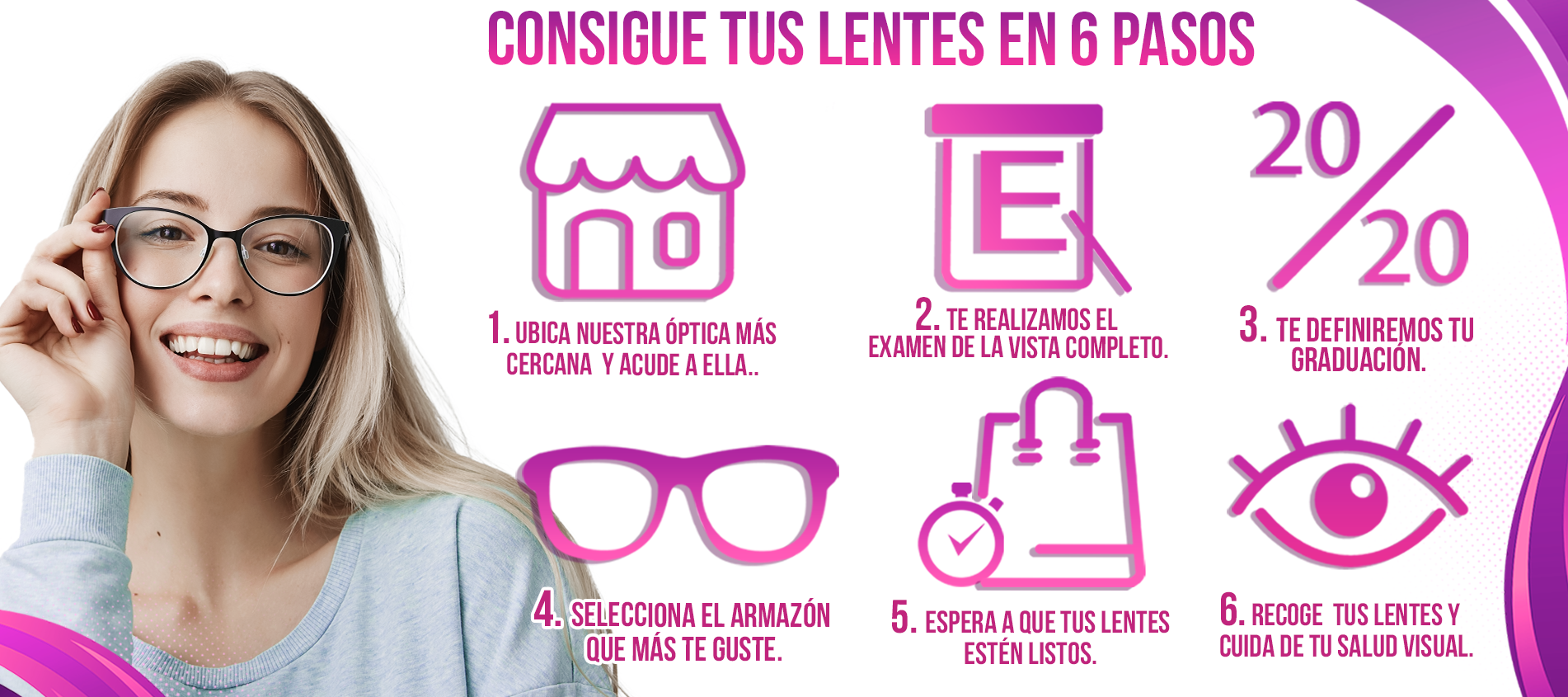 Consigue tus lentes en 6 pasos; 1.Ubica nuestra óptica más cercana y acude a ella; 2.Te realizamos el examen de la vista completo; 3.Te definiremos tu graduación; 4.Selecciona el armazón que más te guste; 5. Espera a que tus lentes estén listos; 6.Recoge tus lentes y cuida de tu salud visual; Examen de la vista gratis en la compra de tus lentes completos.