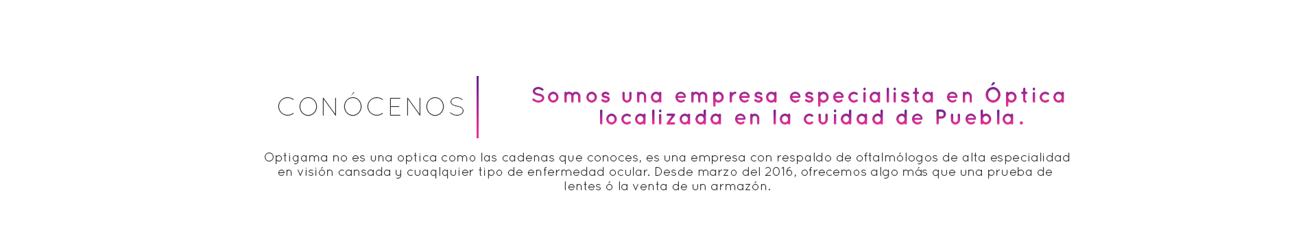 CONÓCENOS. Somos una empresa especialista en Óptica. localizada en la Ciudad de Puebla. Optigama no es una óptica como las cadenas que conoces, es una empresa con respaldo de oftalmólogos de alta especialidad en visión cansada y cualquier tipo de enfermedad ocular. Desde marzo de 2016. Ofrecemos algo más que una prueba de lentes ó la venta de un armazón: