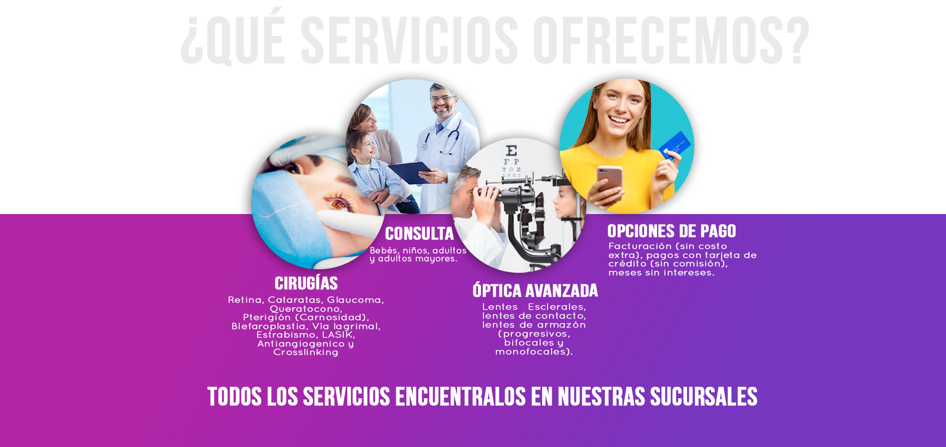 Cirugías  Retina, cataratas, glaucoma, queratocono, Pterigión (carnosidad) párpados, vía lagrimal
                                Consulta   Niños, adultos y adultos mayores
                                Óptica Avanzada   Lentes esclerales, lentes de contacto, lentes de armazón (progresivos, bifocales y monofocales).
                                Opciones de pago  Facturación (sin costo extra), pagos con tarjeta de crédito (sin comisión), meses sin intereses.
                                Todos los servicios en nuestras sucursales